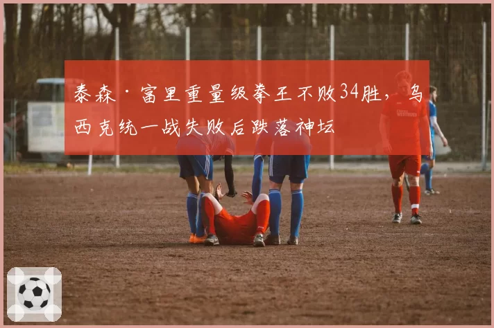 泰森·富里重量级拳王不败34胜，乌西克统一战失败后跌落神坛