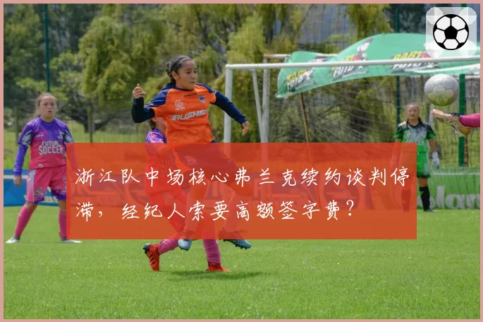 浙江队中场核心弗兰克续约谈判停滞，经纪人索要高额签字费？