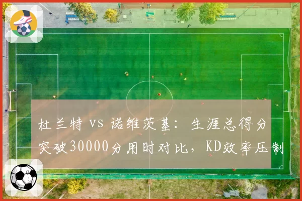 杜兰特 vs 诺维茨基:生涯总得分突破30000分用时对比,KD效率压制德国战车