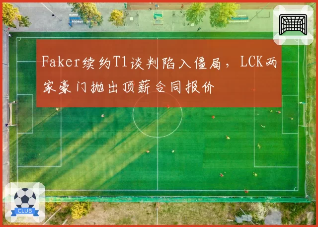 Faker续约T1谈判陷入僵局，LCK两家豪门抛出顶薪合同报价