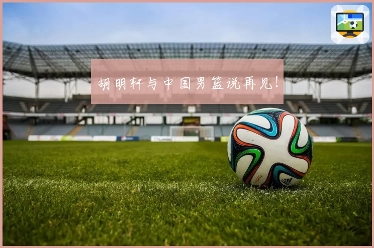 胡明轩与中国男篮说再见！