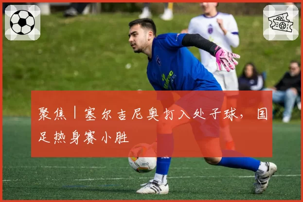 聚焦｜塞尔吉尼奥打入处子球，国足热身赛小胜