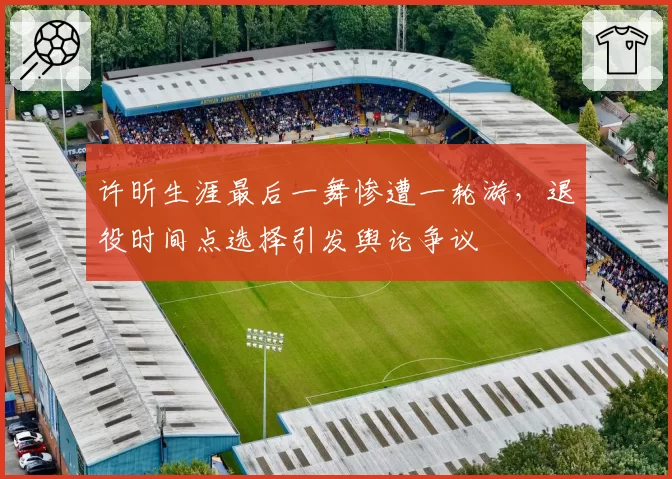 许昕生涯最后一舞惨遭一轮游，退役时间点选择引发舆论争议