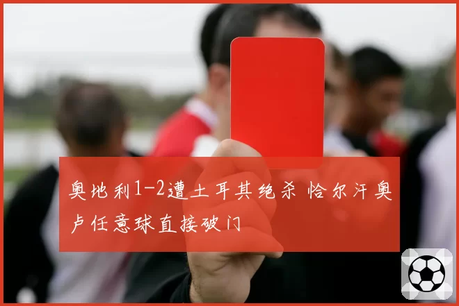 奥地利1-2遭土耳其绝杀 恰尔汗奥卢任意球直接破门