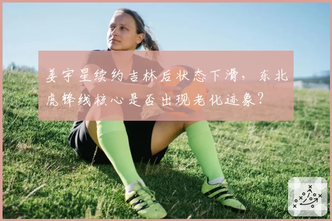 姜宇星续约吉林后状态下滑,东北虎锋线核心是否出现老化迹象?