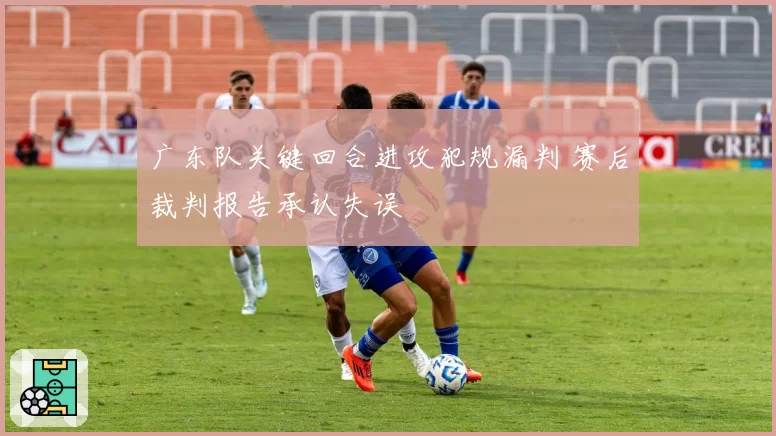 广东队关键回合进攻犯规漏判 赛后裁判报告承认失误