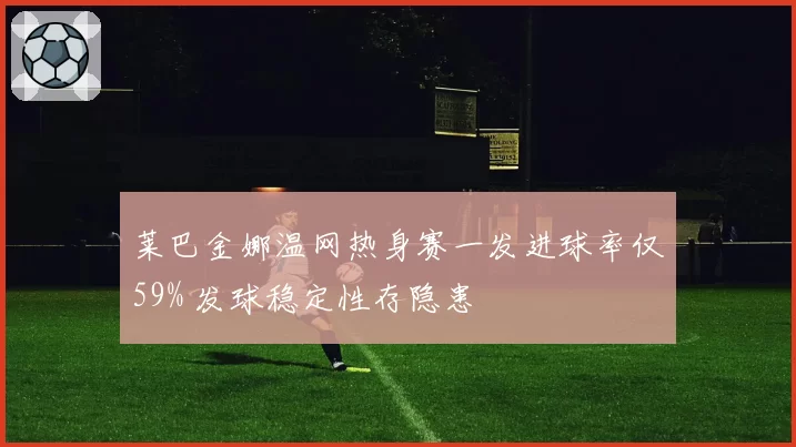 莱巴金娜温网热身赛一发进球率仅59% 发球稳定性存隐患