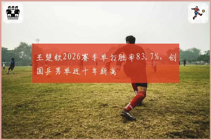 王楚钦2026赛季单打胜率83.7%，创国乒男单近十年新高