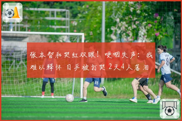 张本智和哭红双眼！哽咽失声：我难以释怀 日乒被打哭 2天4人落泪